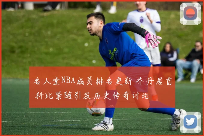 名人堂NBA成员排名更新 乔丹居首 科比紧随引发历史传奇讨论