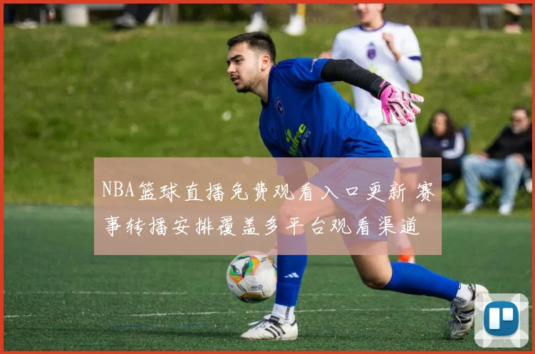 NBA篮球直播免费观看入口更新 赛事转播安排覆盖多平台观看渠道