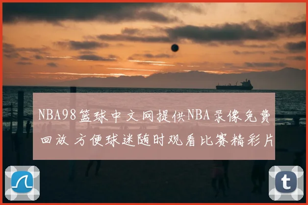NBA98篮球中文网提供NBA录像免费回放 方便球迷随时观看比赛精彩片段