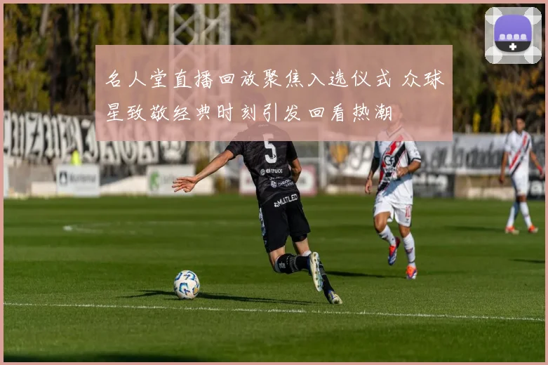 名人堂直播回放聚焦入选仪式 众球星致敬经典时刻引发回看热潮