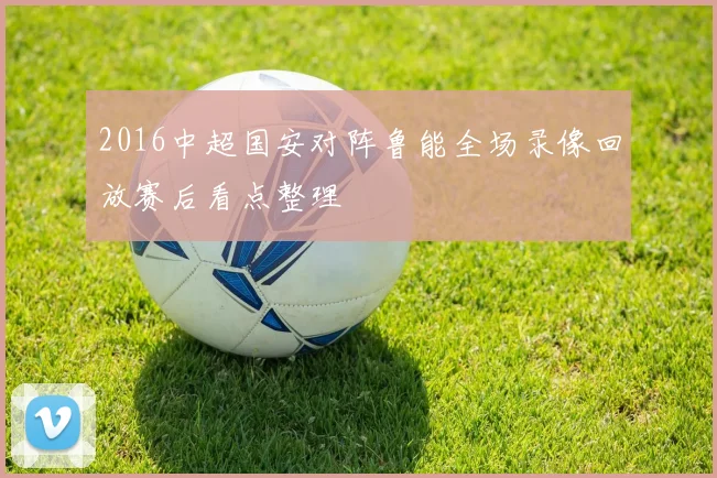 2016中超国安对阵鲁能全场录像回放赛后看点整理