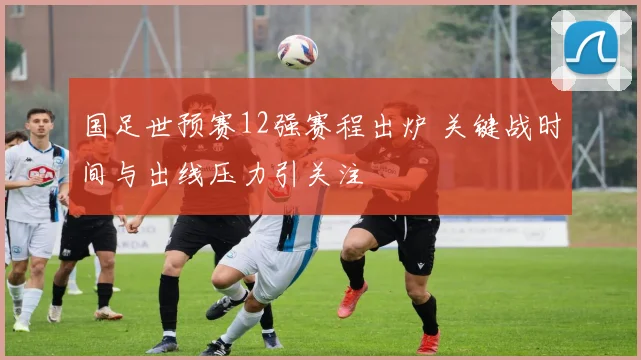 国足世预赛12强赛程出炉 关键战时间与出线压力引关注