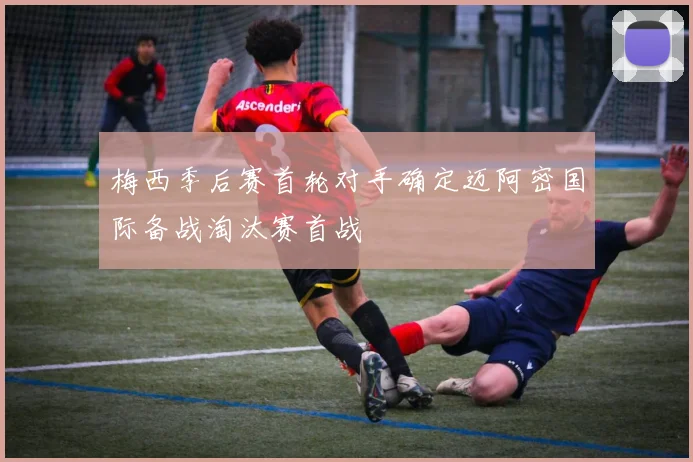 梅西季后赛首轮对手确定迈阿密国际备战淘汰赛首战