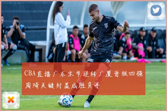 CBA直播广东末节逆转广厦晋级四强周琦关键封盖成胜负手