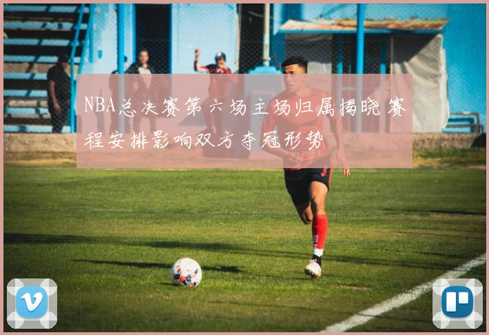 NBA总决赛第六场主场归属揭晓 赛程安排影响双方夺冠形势