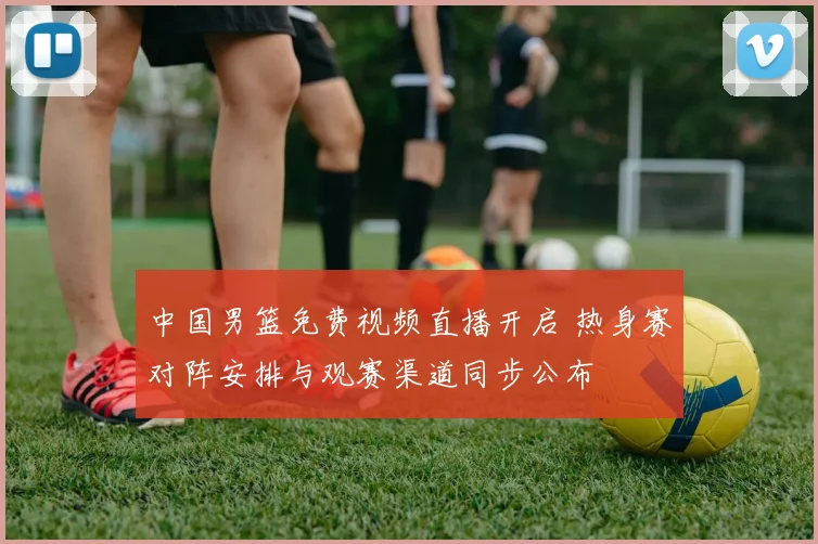 中国男篮免费视频直播开启 热身赛对阵安排与观赛渠道同步公布
