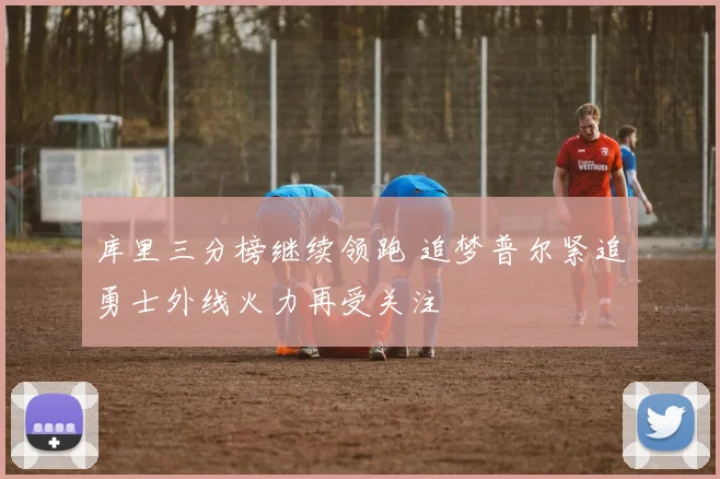 库里三分榜继续领跑 追梦普尔紧追勇士外线火力再受关注