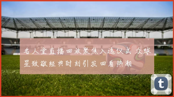 名人堂直播回放聚焦入选仪式 众球星致敬经典时刻引发回看热潮