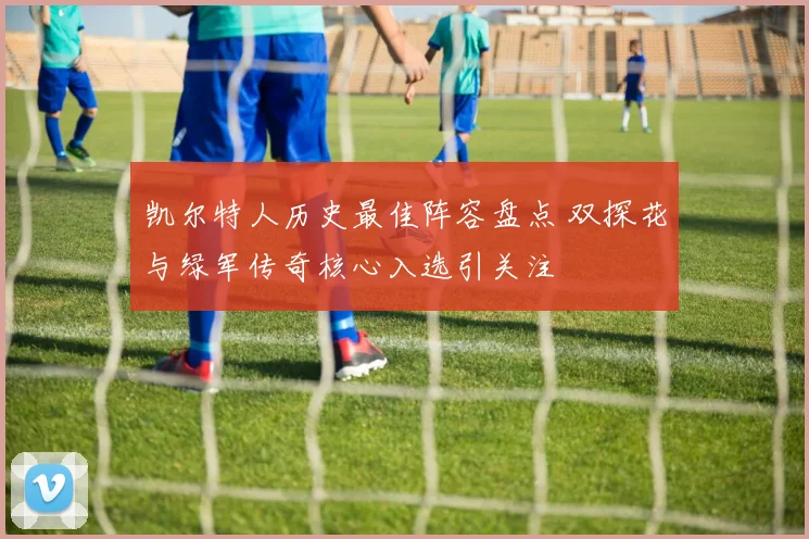 凯尔特人历史最佳阵容盘点 双探花与绿军传奇核心入选引关注
