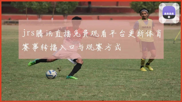 jrs腾讯直播免费观看平台更新体育赛事转播入口与观赛方式