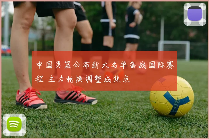 中国男篮公布新大名单备战国际赛程 主力轮换调整成焦点