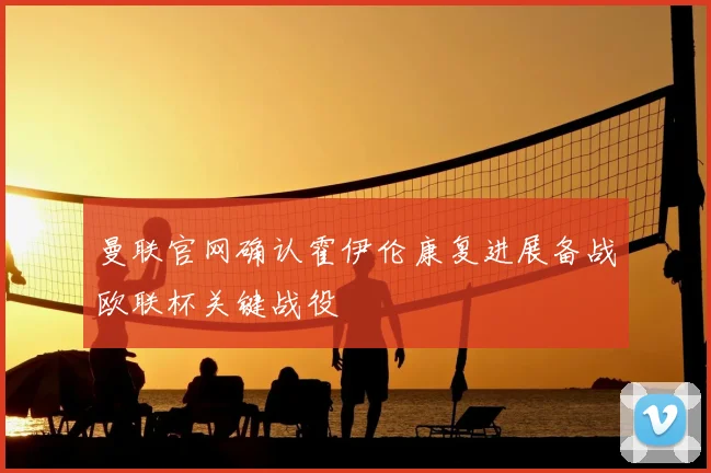 曼联官网确认霍伊伦康复进展备战欧联杯关键战役