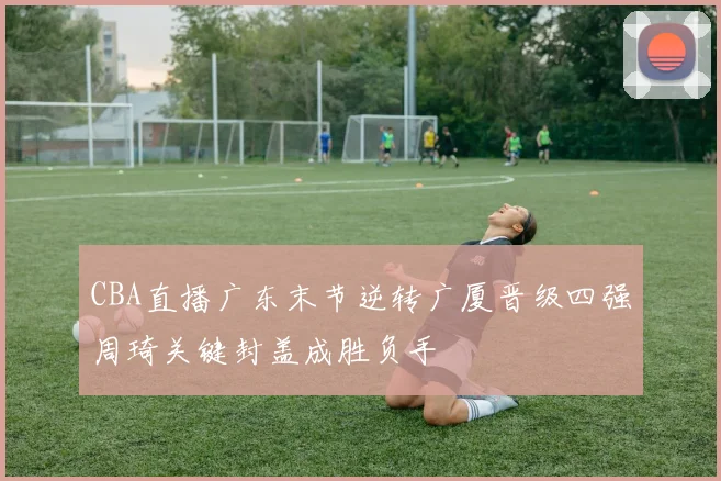 CBA直播广东末节逆转广厦晋级四强周琦关键封盖成胜负手