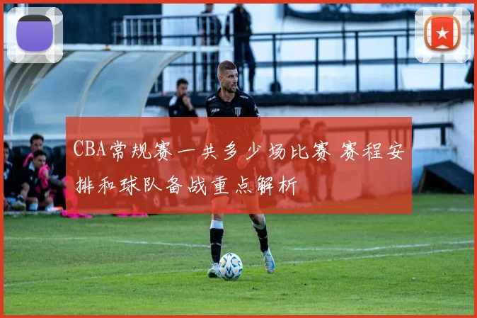 CBA常规赛一共多少场比赛 赛程安排和球队备战重点解析