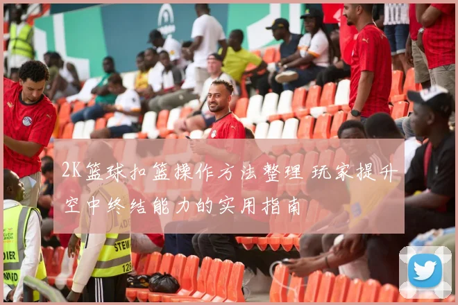 2K篮球扣篮操作方法整理 玩家提升空中终结能力的实用指南